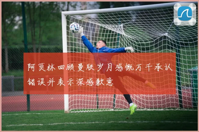 阿莫林回顾曼联岁月感慨万千承认错误并表示深感歉意