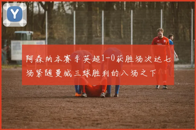 阿森纳本赛季英超1-0获胜场次达七场紧随曼城三球胜利的八场之下
