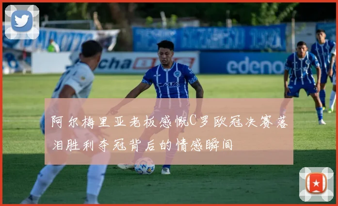 阿尔梅里亚老板感慨C罗欧冠决赛落泪胜利夺冠背后的情感瞬间