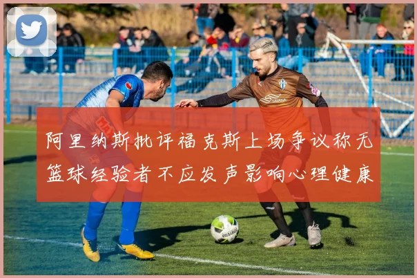阿里纳斯批评福克斯上场争议称无篮球经验者不应发声影响心理健康