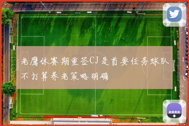 老鹰休赛期重签CJ是首要任务球队不打算养老策略明确