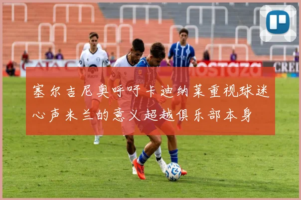 塞尔吉尼奥呼吁卡迪纳莱重视球迷心声米兰的意义超越俱乐部本身