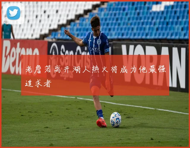 老詹若离开湖人热火将成为他最强追求者