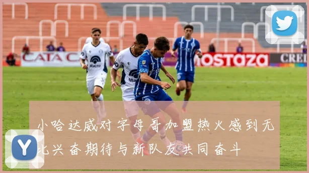 小哈达威对字母哥加盟热火感到无比兴奋期待与新队友共同奋斗