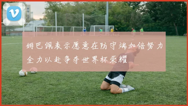 姆巴佩表示愿意在防守端加倍努力全力以赴争夺世界杯荣耀