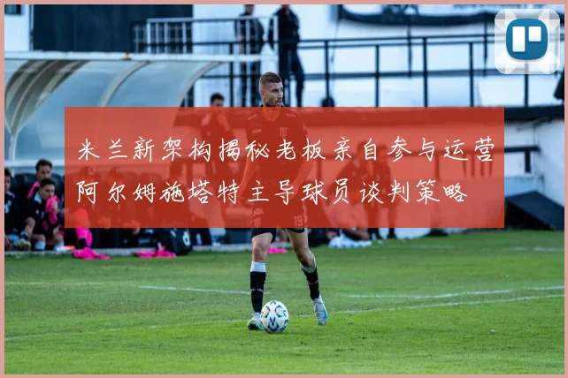 米兰新架构揭秘老板亲自参与运营阿尔姆施塔特主导球员谈判策略