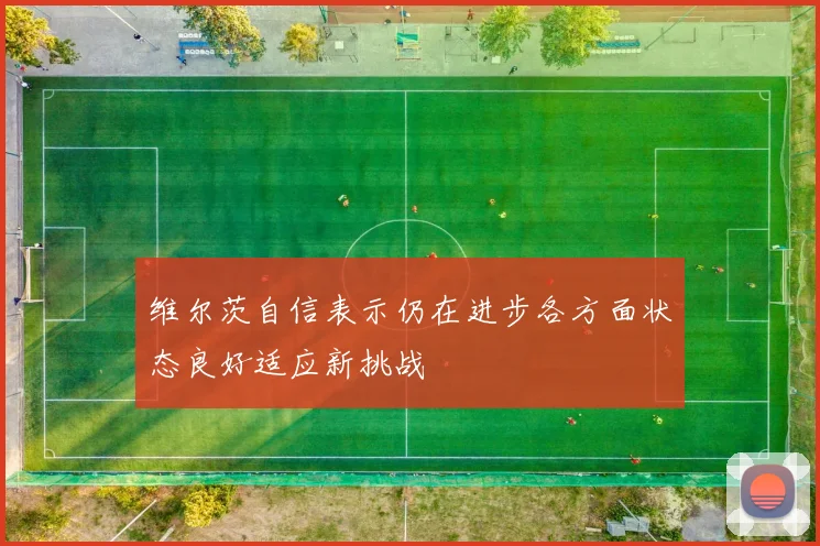 维尔茨自信表示仍在进步各方面状态良好适应新挑战