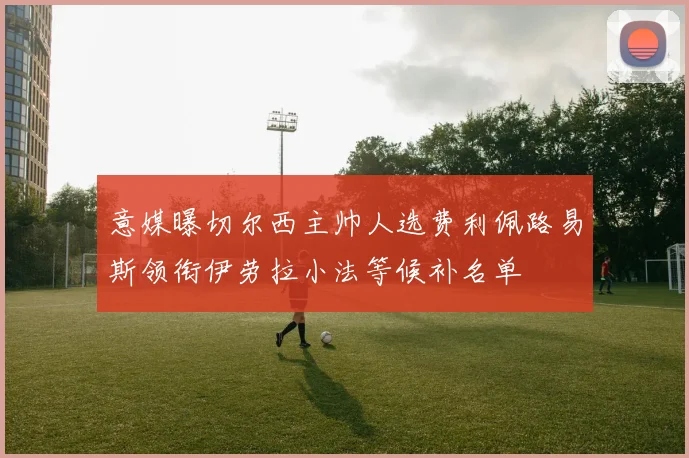 意媒曝切尔西主帅人选费利佩路易斯领衔伊劳拉小法等候补名单