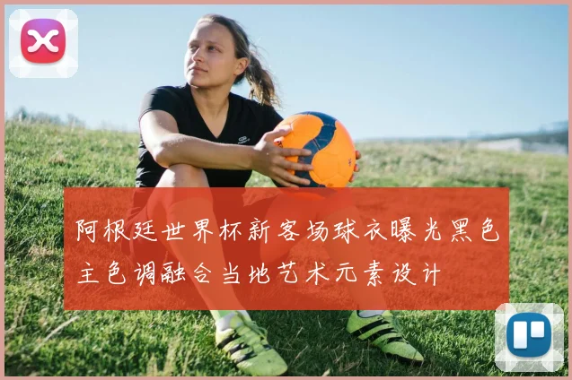 阿根廷世界杯新客场球衣曝光黑色主色调融合当地艺术元素设计