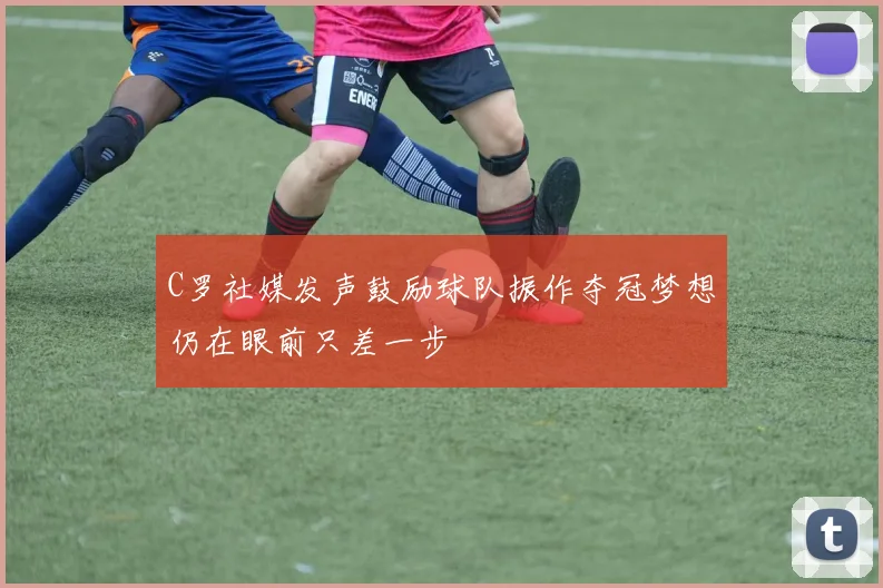 C罗社媒发声鼓励球队振作夺冠梦想仍在眼前只差一步