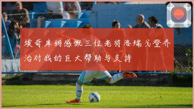 埃奇库姆感慨三位老将洛瑞戈登乔治对我的巨大帮助与支持