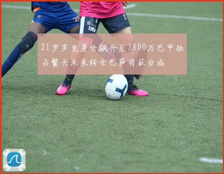 21岁罗克身价飙升至3800万巴甲独占鳌头未来转会巴萨将获分成