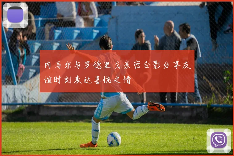 内马尔与罗德里戈亲密合影分享友谊时刻表达喜悦之情