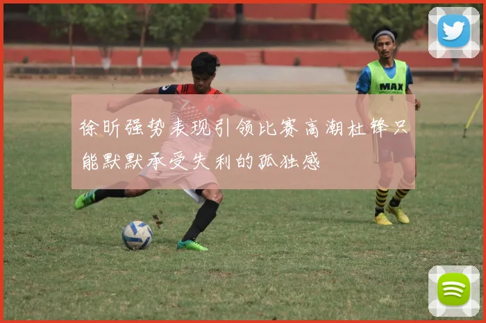 徐昕强势表现引领比赛高潮杜锋只能默默承受失利的孤独感