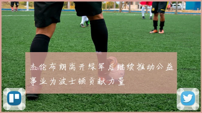 杰伦布朗离开绿军后继续推动公益事业为波士顿贡献力量
