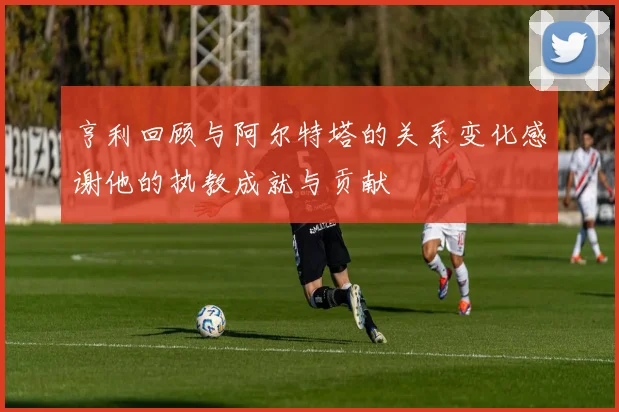 亨利回顾与阿尔特塔的关系变化感谢他的执教成就与贡献