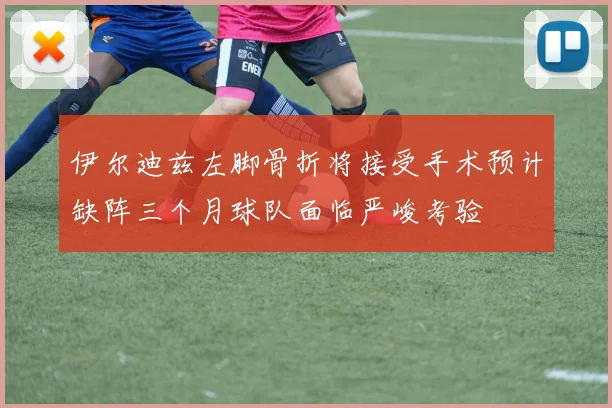 伊尔迪兹左脚骨折将接受手术预计缺阵三个月球队面临严峻考验